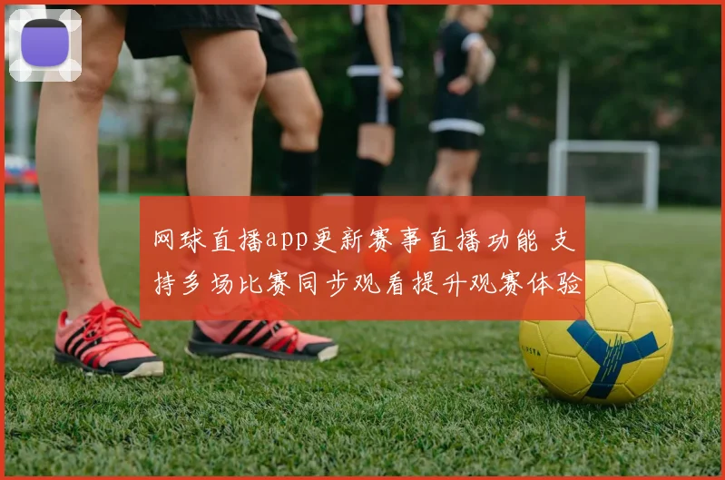 网球直播app更新赛事直播功能 支持多场比赛同步观看提升观赛体验