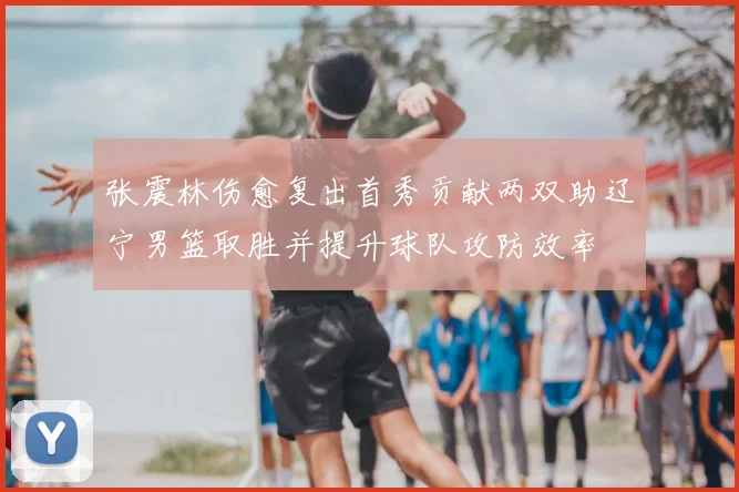 张震林伤愈复出首秀贡献两双助辽宁男篮取胜并提升球队攻防效率