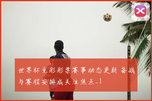 世界杯竞彩彩票赛事动态更新 备战与赛程安排成关注焦点_1