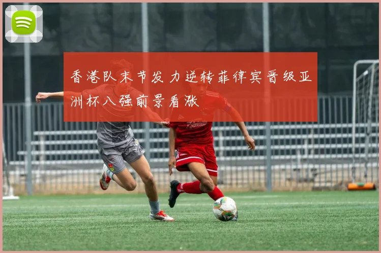 香港队末节发力逆转菲律宾晋级亚洲杯八强前景看涨