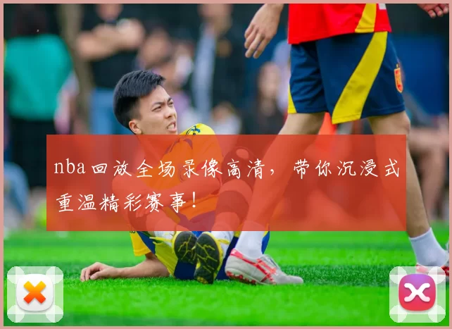nba回放全场录像高清，带你沉浸式重温精彩赛事！