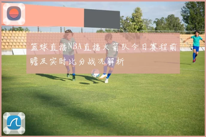 篮球直播NBA直播火箭队今日赛程前瞻及实时比分战况解析