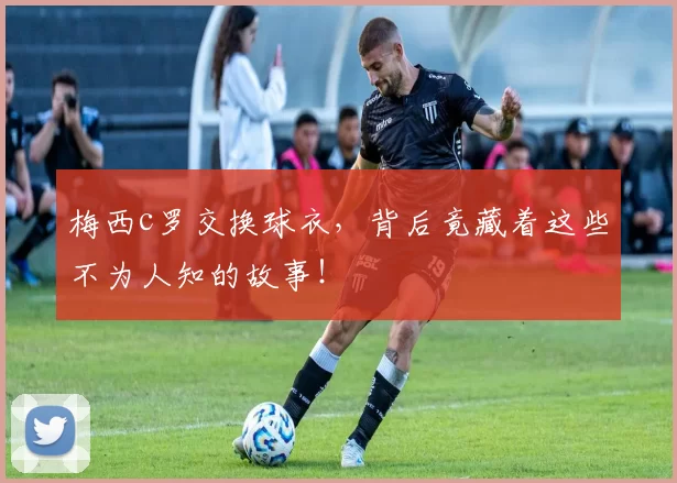 梅西c罗交换球衣，背后竟藏着这些不为人知的故事！