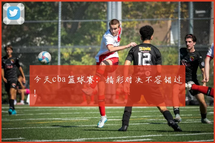 今天cba篮球赛：精彩对决不容错过！