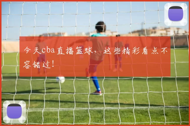 今天cba直播篮球，这些精彩看点不容错过！