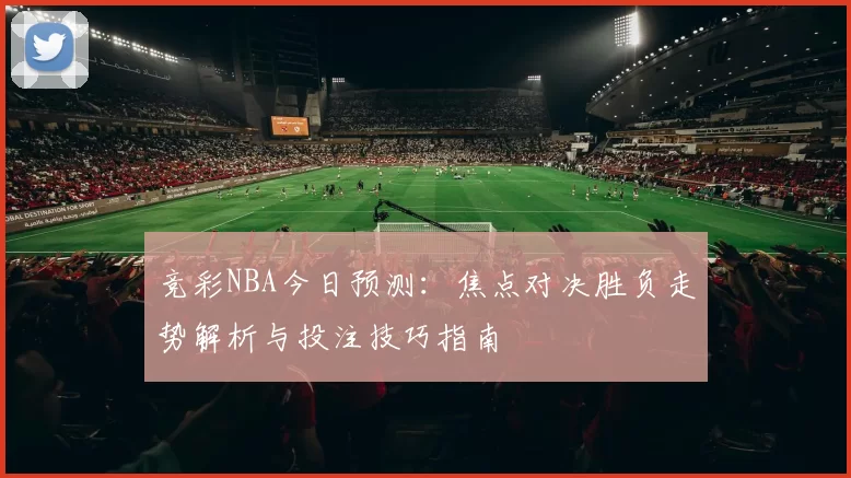 竞彩NBA今日预测:焦点对决胜负走势解析与投注技巧指南