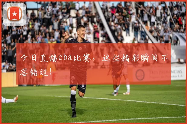今日直播cba比赛,这些精彩瞬间不容错过!